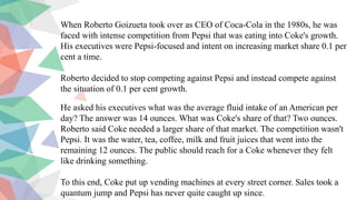 When Roberto Goizueta took over as CEO of Coca-Cola in the 1980s, he was
faced with intense competition from Pepsi that was eating into Coke's growth.
His executives were Pepsi-focused and intent on increasing market share 0.1 per
cent a time.
Roberto decided to stop competing against Pepsi and instead compete against
the situation of 0.1 per cent growth.
He asked his executives what was the average fluid intake of an American per
day? The answer was 14 ounces. What was Coke's share of that? Two ounces.
Roberto said Coke needed a larger share of that market. The competition wasn't
Pepsi. It was the water, tea, coffee, milk and fruit juices that went into the
remaining 12 ounces. The public should reach for a Coke whenever they felt
like drinking something.
To this end, Coke put up vending machines at every street corner. Sales took a
quantum jump and Pepsi has never quite caught up since.
 