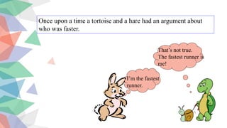 Once upon a time a tortoise and a hare had an argument about
who was faster.
I’m the fastest
runner.
That’s not true.
The fastest runner is
me!
 