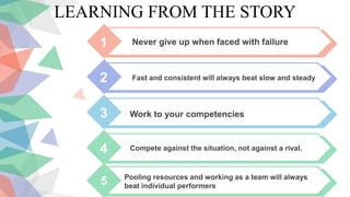 LEARNING FROM THE STORY
1 Never give up when faced with failure
2 Fast and consistent will always beat slow and steady
3 Work to your competencies
4 Compete against the situation, not against a rival.
5 Pooling resources and working as a team will always
beat individual performers
 