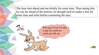 The hare shot ahead and ran briskly for some time. Then seeing that
he was far ahead of the tortoise, he thought he'd sit under a tree for
some time and relax before continuing the race.
Poor guy! Even if I take
a nap, he could not
catch up with me.
 