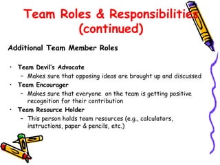 Team Roles & Responsibilities
(continued)
Additional Team Member Roles
• Team Devil’s Advocate
– Makes sure that opposing ideas are brought up and discussed
• Team Encourager
– Makes sure that everyone on the team is getting positive
recognition for their contribution
• Team Resource Holder
– This person holds team resources (e.g., calculators,
instructions, paper & pencils, etc.)

 