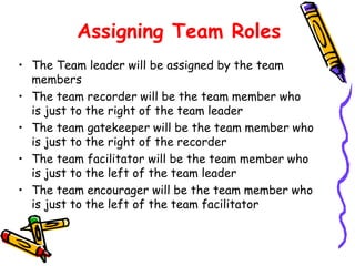 Assigning Team Roles
• The Team leader will be assigned by the team
members
• The team recorder will be the team member who
is just to the right of the team leader
• The team gatekeeper will be the team member who
is just to the right of the recorder
• The team facilitator will be the team member who
is just to the left of the team leader
• The team encourager will be the team member who
is just to the left of the team facilitator

 