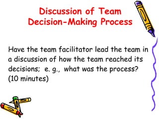Discussion of Team
Decision-Making Process
Have the team facilitator lead the team in
a discussion of how the team reached its
decisions; e. g., what was the process?
(10 minutes)

 