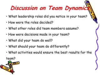 Discussion on Team Dynamics
• What leadership roles did you notice in your team?
• How were the roles decided?

• What other roles did team members assume?
• How were decisions made in your team?
• What did your team do well?
• What should your team do differently?
• What activities would ensure the best results for the
team?

 