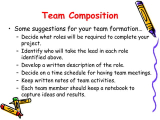 Team Composition
• Some suggestions for your team formation…
– Decide what roles will be required to complete your
project.
– Identify who will take the lead in each role
identified above.
– Develop a written description of the role.
– Decide on a time schedule for having team meetings.
– Keep written notes of team activities.
– Each team member should keep a notebook to
capture ideas and results.

 
