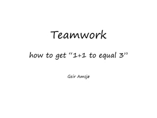 Teamwork
how to get “1+1 to equal 3”
Geir Amsjø
 