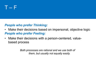 T – F 
People who prefer Thinking: 
• Make their decisions based on impersonal, objective logic 
People who prefer Feeling: 
• Make their decisions with a person-centered, value-based 
process 
Both processes are rational and we use both of 
them, but usually not equally easily. 
 