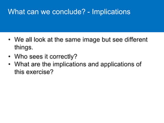 What can we conclude? - Implications 
• We all look at the same image but see different 
things. 
• Who sees it correctly? 
• What are the implications and applications of 
this exercise? 
 