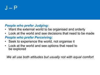 J – P 
People who prefer Judging: 
• Want the external world to be organised and orderly 
• Look at the world and see decisions that need to be made 
People who prefer Perceiving: 
• Seek to experience the world, not organise it 
• Look at the world and see options that need to 
be explored 
We all use both attitudes but usually not with equal comfort 
 