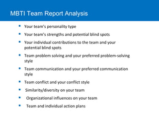 MBTI Team Report Analysis 
 Your team’s personality type 
 Your team’s strengths and potential blind spots 
 Your individual contributions to the team and your 
potential blind spots 
 Team problem solving and your preferred problem-solving 
style 
 Team communication and your preferred communication 
style 
 Team conflict and your conflict style 
 Similarity/diversity on your team 
 Organizational influences on your team 
 Team and individual action plans 
 