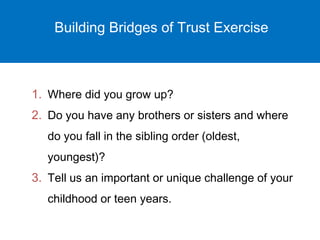 Building Bridges of Trust Exercise 
1. Where did you grow up? 
2. Do you have any brothers or sisters and where 
do you fall in the sibling order (oldest, 
youngest)? 
3. Tell us an important or unique challenge of your 
childhood or teen years. 
 