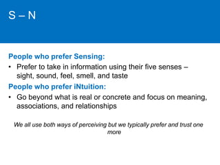S – N 
People who prefer Sensing: 
• Prefer to take in information using their five senses – 
sight, sound, feel, smell, and taste 
People who prefer iNtuition: 
• Go beyond what is real or concrete and focus on meaning, 
associations, and relationships 
We all use both ways of perceiving but we typically prefer and trust one 
more 
 