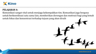 PELAJARAN 4:
Komunikasi sangat vital untuk menjaga kekompakkan tim. Komunikasi juga berguna
untuk berkoordinasi satu sama lain, memberikan dorongan dan motivasi bagi yang lemah
untuk fokus dan konsentrasi terhadap tujuan yang akan diraih
 