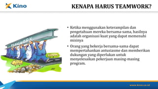 KENAPA HARUS TEAMWORK?
• Ketika menggunakan keterampilan dan
pengetahuan mereka bersama-sama, hasilnya
adalah organisasi kuat yang dapat memenuhi
misinya
• Orang yang bekerja bersama-sama dapat
mempertahankan antusiasme dan memberikan
dukungan yang diperlukan untuk
menyelesaikan pekerjaan masing-masing
program.
 