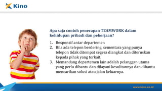 Apa saja contoh penerapan TEAMWORK dalam
kehidupan pribadi dan pekerjaan?
1. Responsif antar departemen
2. Bila ada telepon berdering, sementara yang punya
telepon tidak ditempat segera diangkat dan diteruskan
kepada pihak yang terkait.
3. Memandang departemen lain adalah pelanggan utama
yang perlu dibantu dan dilayani kesulitannya dan dibantu
mencarikan solusi atau jalan keluarnya.
 