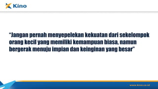 “Jangan pernah menyepelekan kekuatan dari sekelompok
orang kecil yang memiliki kemampuan biasa, namun
bergerak menuju impian dan keinginan yang besar”
 