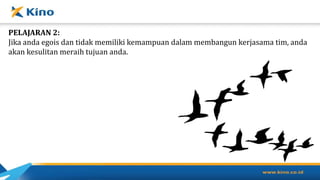PELAJARAN 2:
Jika anda egois dan tidak memiliki kemampuan dalam membangun kerjasama tim, anda
akan kesulitan meraih tujuan anda.
 