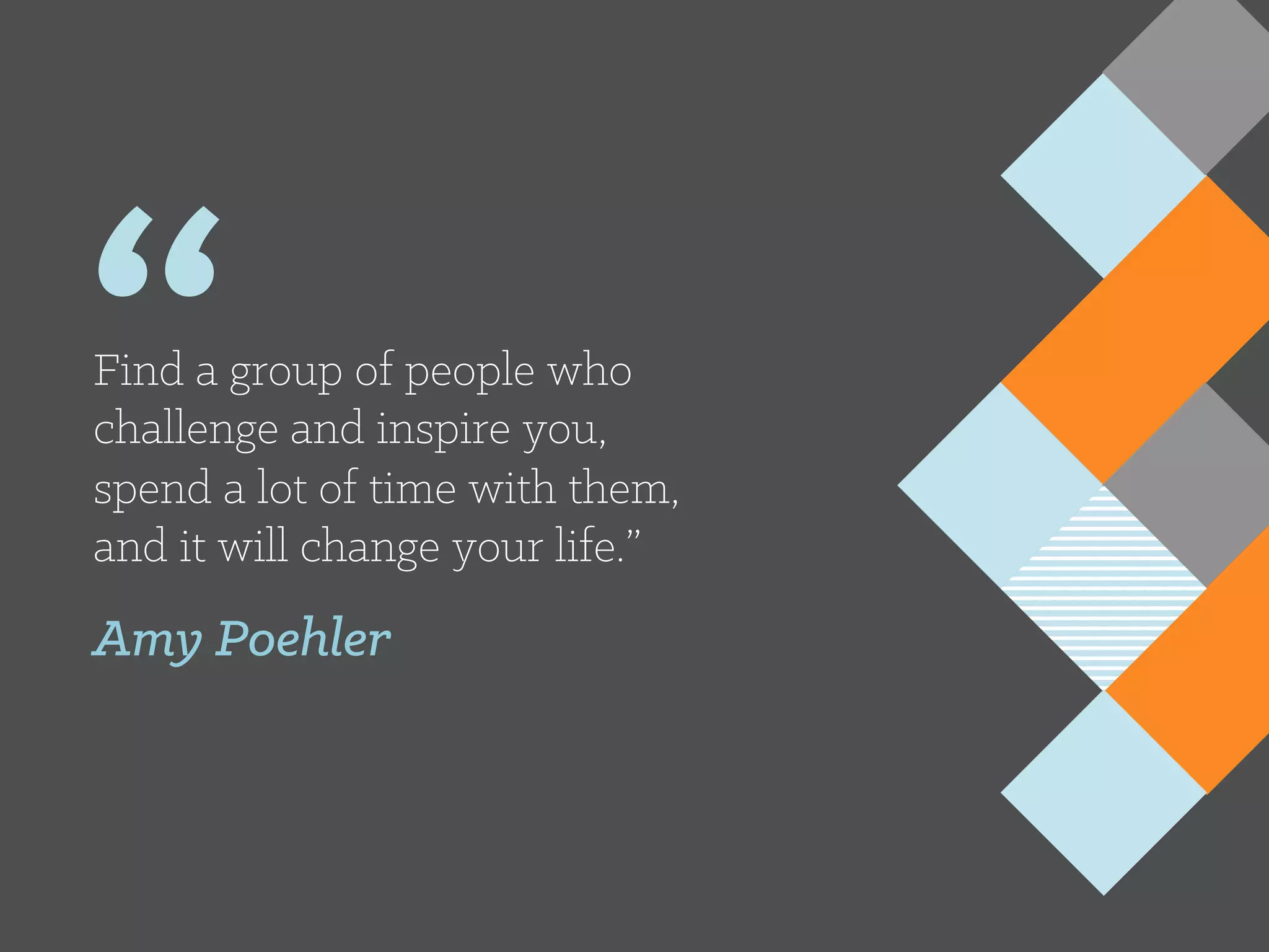 “Find a group of people who
challenge and inspire you,
spend a lot of time with them,
and it will change your life.”
Amy Poehler
 