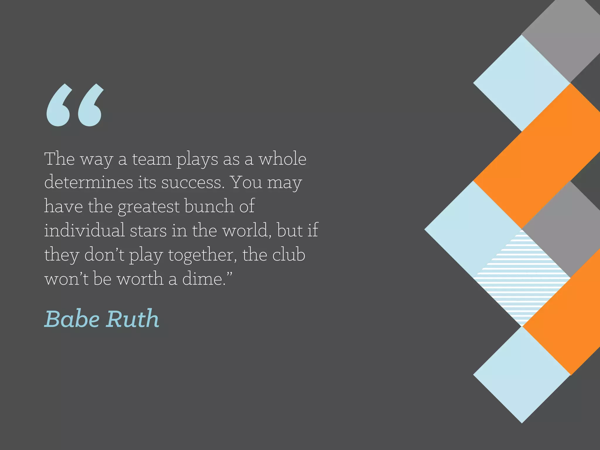 “The way a team plays as a whole
determines its success. You may
have the greatest bunch of
individual stars in the world, but if
they don’t play together, the club
won’t be worth a dime.”
Babe Ruth
 