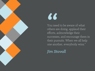 “You need to be aware of what
others are doing, applaud their
eﬀorts, acknowledge their
successes, and encourage them in
their pursuits. When we all help
one another, everybody wins.”
Jim Stovall
 