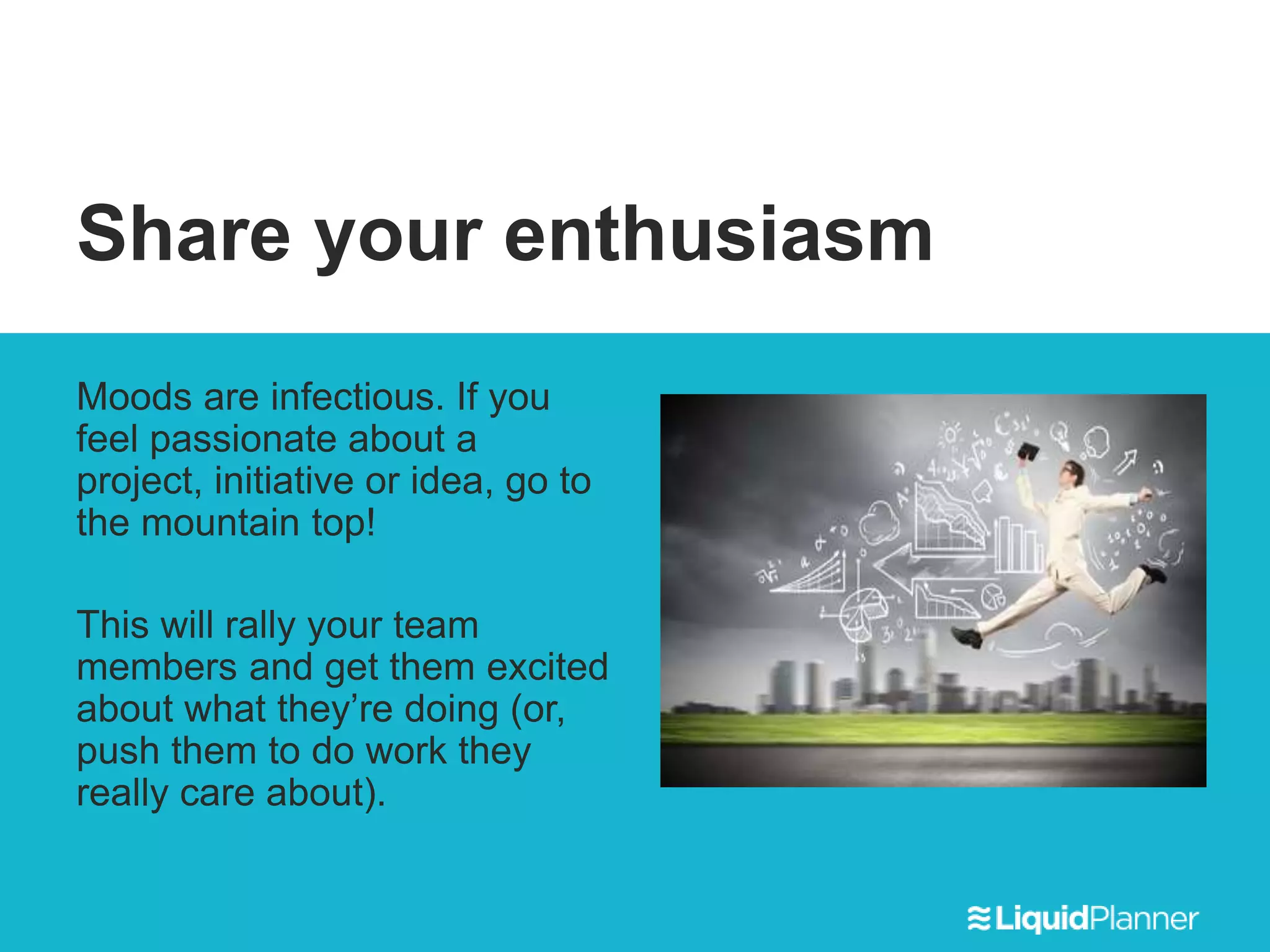 Share your enthusiasm
Moods are infectious. If you
feel passionate about a
project, initiative or idea, go to
the mountain top!
This will rally your team
members and get them excited
about what they’re doing (or,
push them to do work they
really care about).
 