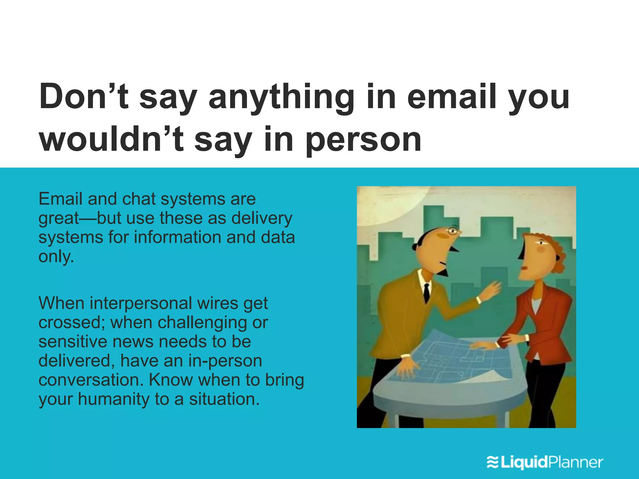 Don’t say anything in email you
wouldn’t say in person
Email and chat systems are
great—but use these as delivery
systems for information and data
only.
When interpersonal wires get
crossed; when challenging or
sensitive news needs to be
delivered, have an in-person
conversation. Know when to bring
your humanity to a situation.
 