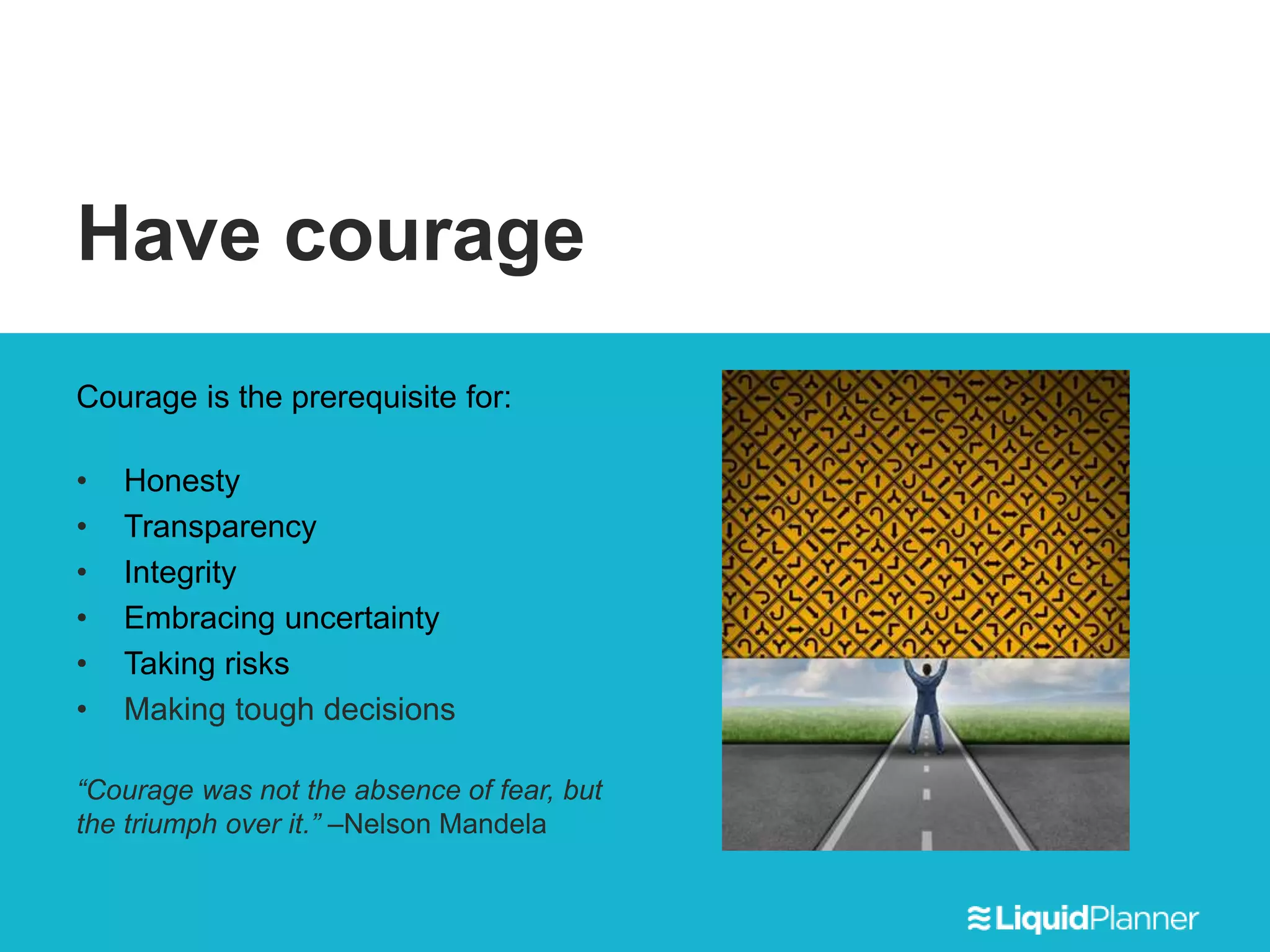 Have courage
Courage is the prerequisite for:
• Honesty
• Transparency
• Integrity
• Embracing uncertainty
• Taking risks
• Making tough decisions
“Courage was not the absence of fear, but
the triumph over it.” –Nelson Mandela
 