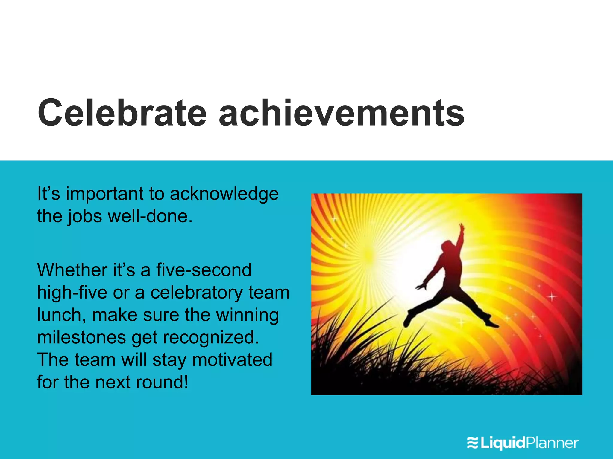 Celebrate achievements
It’s important to acknowledge
the jobs well-done.
Whether it’s a five-second
high-five or a celebratory team
lunch, make sure the winning
milestones get recognized.
The team will stay motivated
for the next round!
 