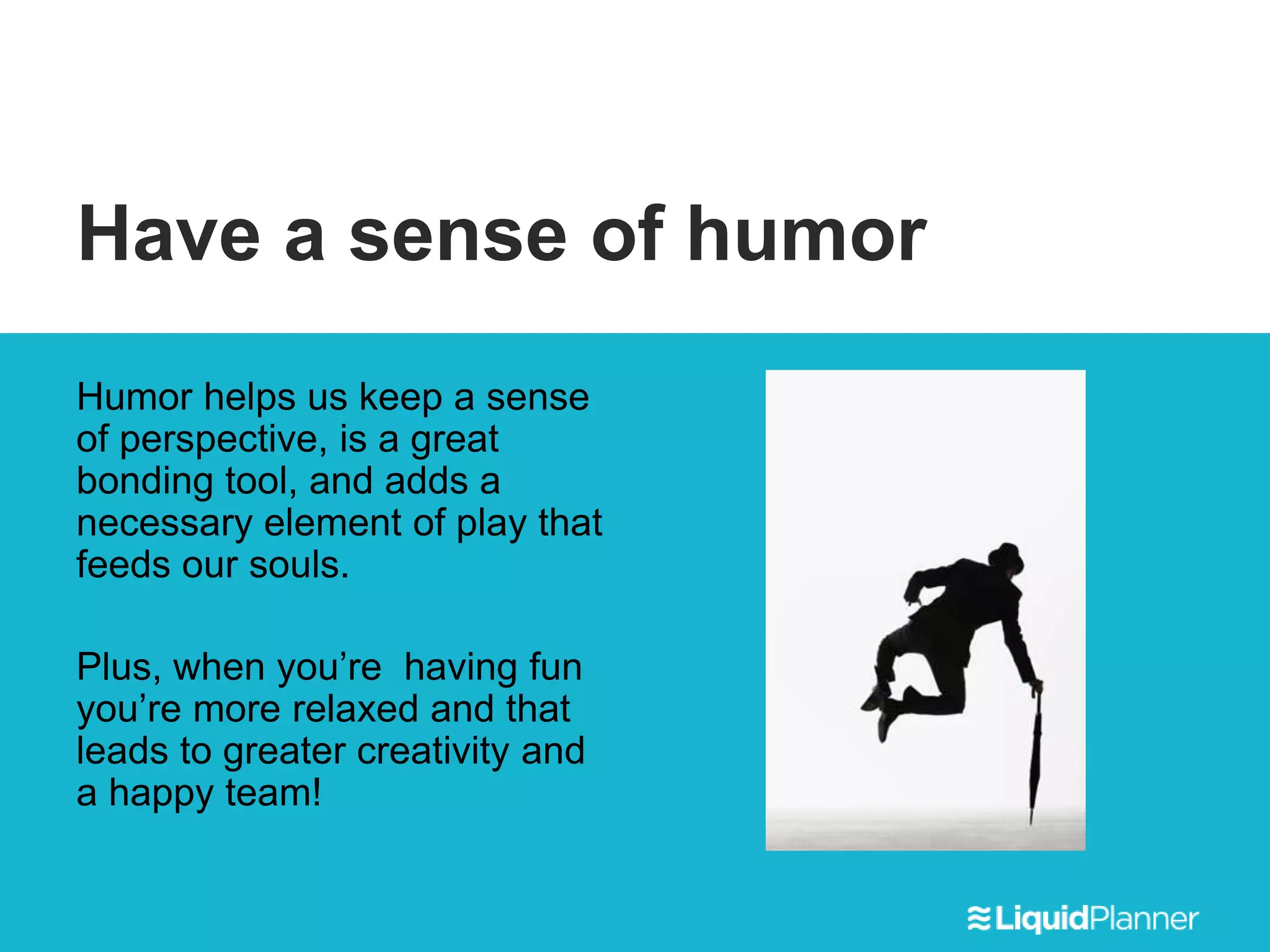 Have a sense of humor
Humor helps us keep a sense
of perspective, is a great
bonding tool, and adds a
necessary element of play that
feeds our souls.
Plus, when you’re having fun
you’re more relaxed and that
leads to greater creativity and
a happy team!
 