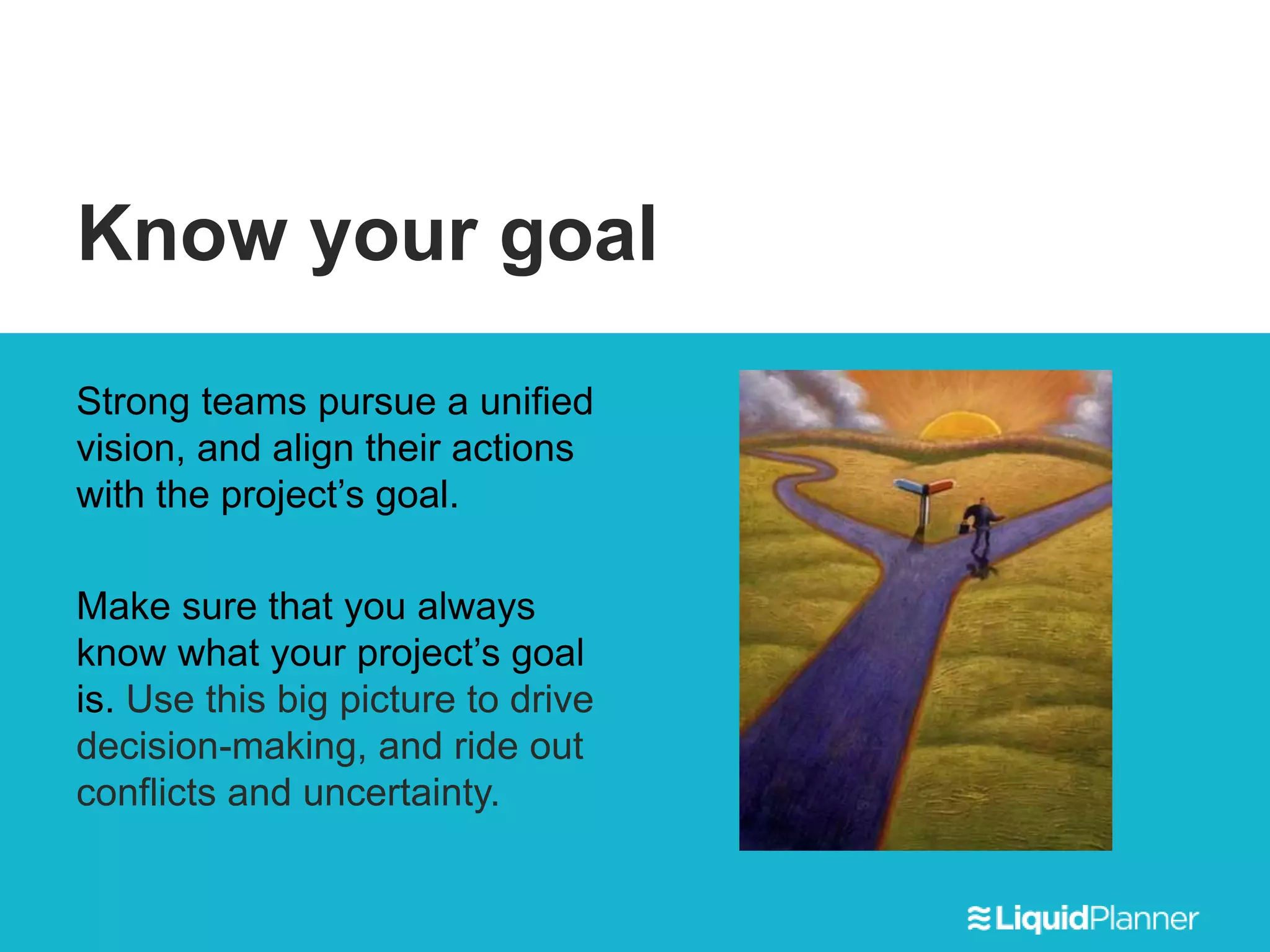 Know your goal
Strong teams pursue a unified
vision, and align their actions
with the project’s goal.
Make sure that you always
know what your project’s goal
is. Use this big picture to drive
decision-making, and ride out
conflicts and uncertainty.
 