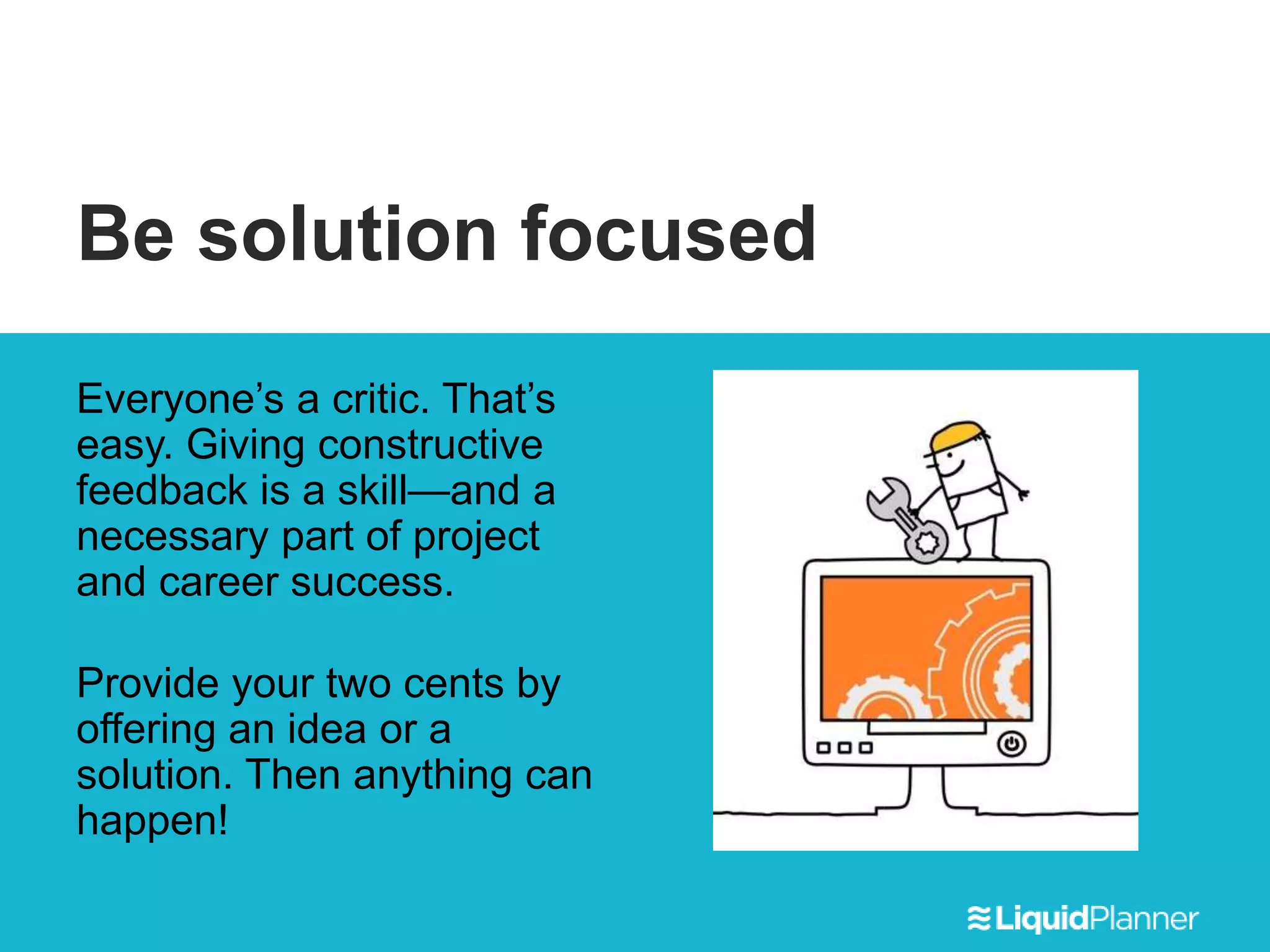 Be solution focused
Everyone’s a critic. That’s
easy. Giving constructive
feedback is a skill—and a
necessary part of project
and career success.
Provide your two cents by
offering an idea or a
solution. Then anything can
happen!
 