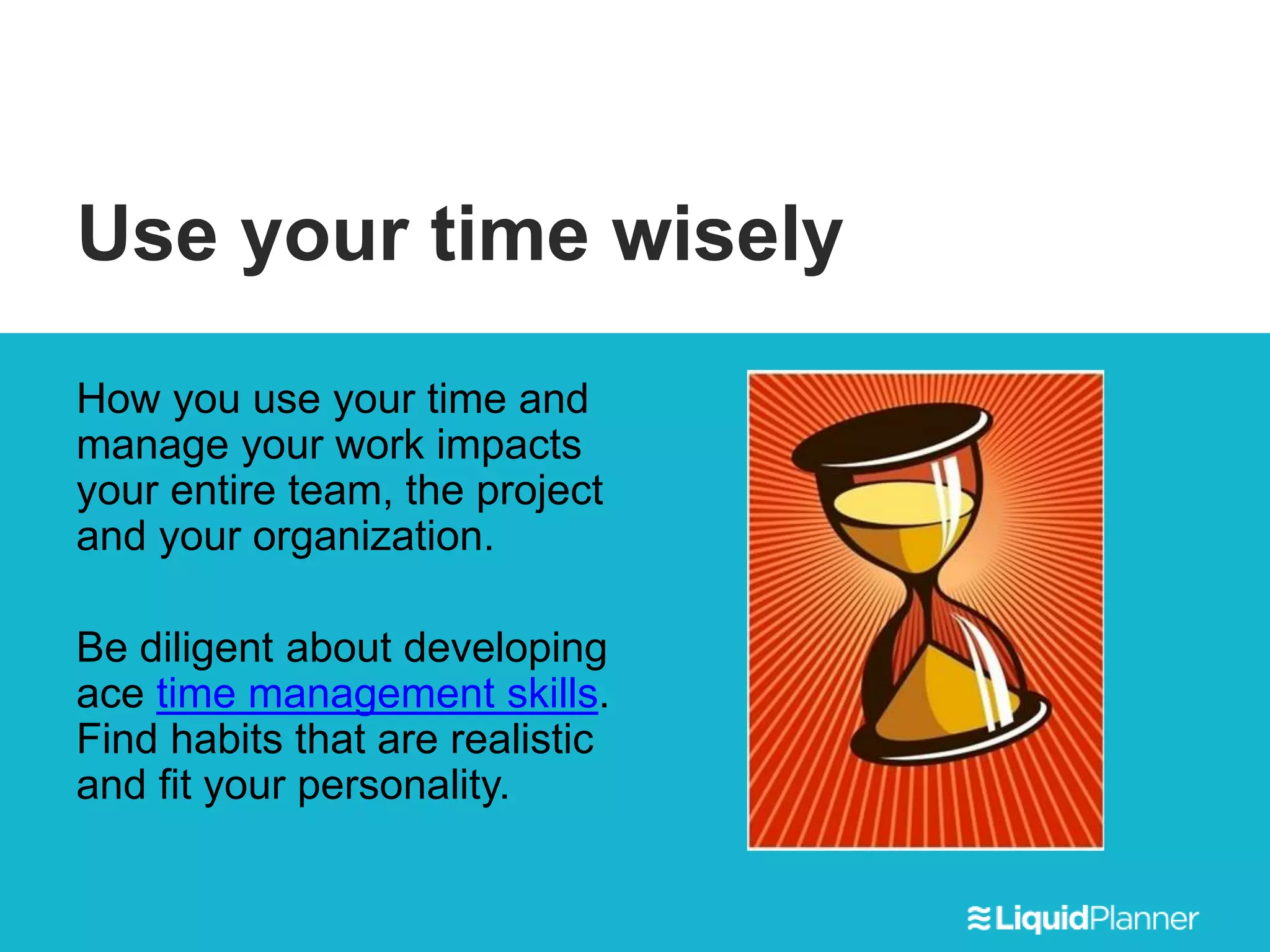 Use your time wisely
How you use your time and
manage your work impacts
your entire team, the project
and your organization.
Be diligent about developing
ace time management skills.
Find habits that are realistic
and fit your personality.
 