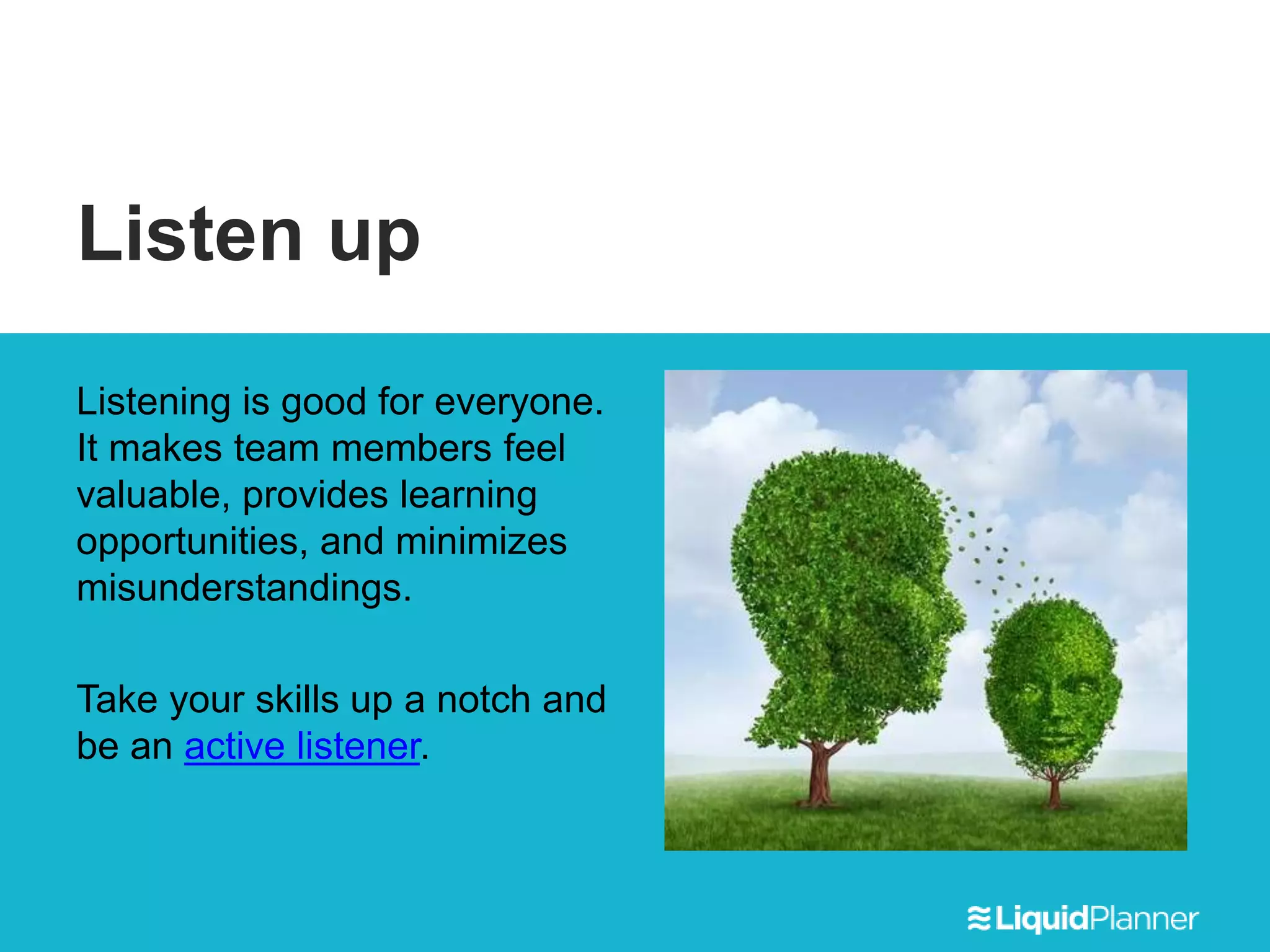 Listen up
Listening is good for everyone.
It makes team members feel
valuable, provides learning
opportunities, and minimizes
misunderstandings.
Take your skills up a notch and
be an active listener.
 