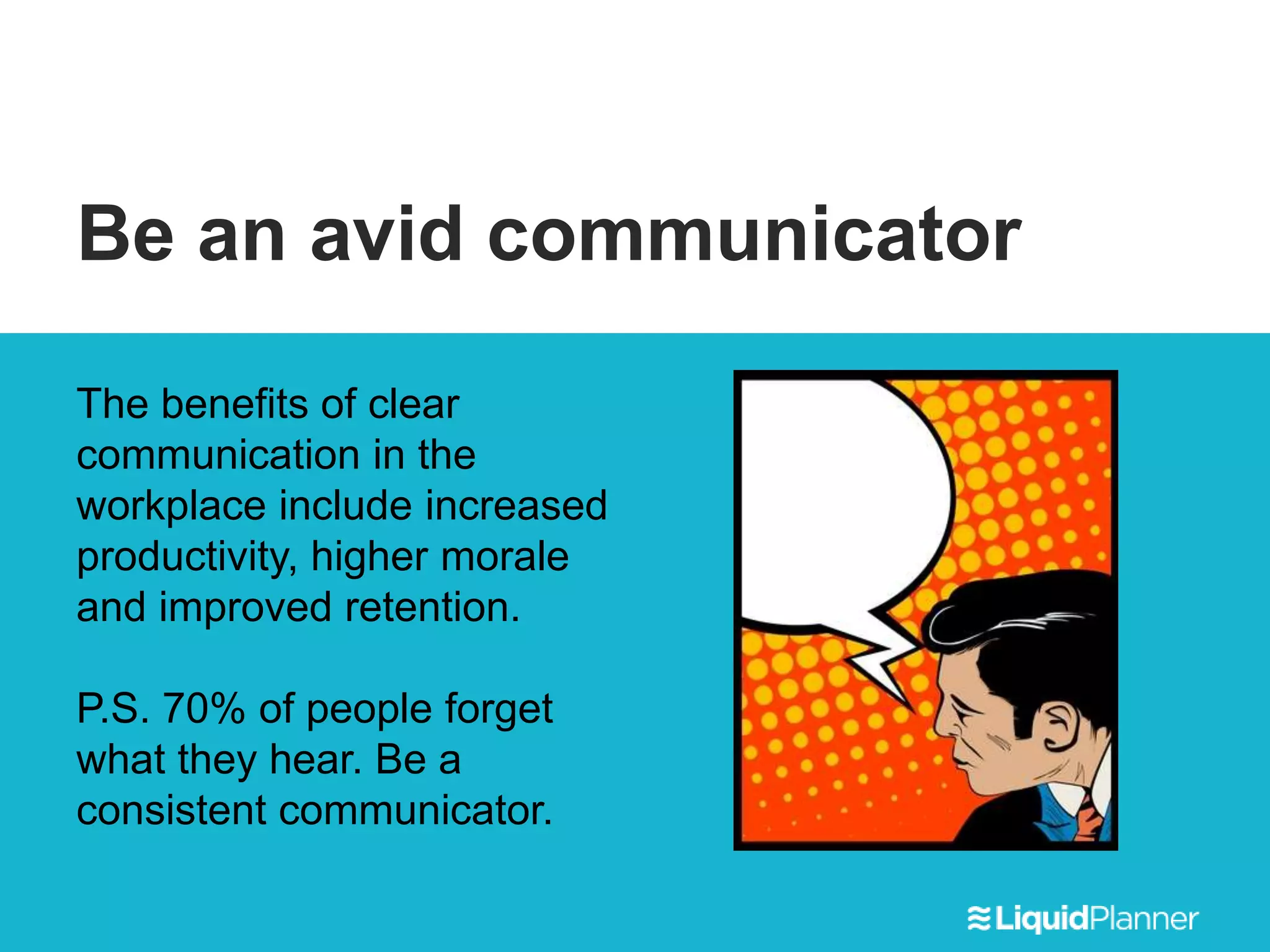 Be an avid communicator
The benefits of clear
communication in the
workplace include increased
productivity, higher morale
and improved retention.
P.S. 70% of people forget
what they hear. Be a
consistent communicator.
 
