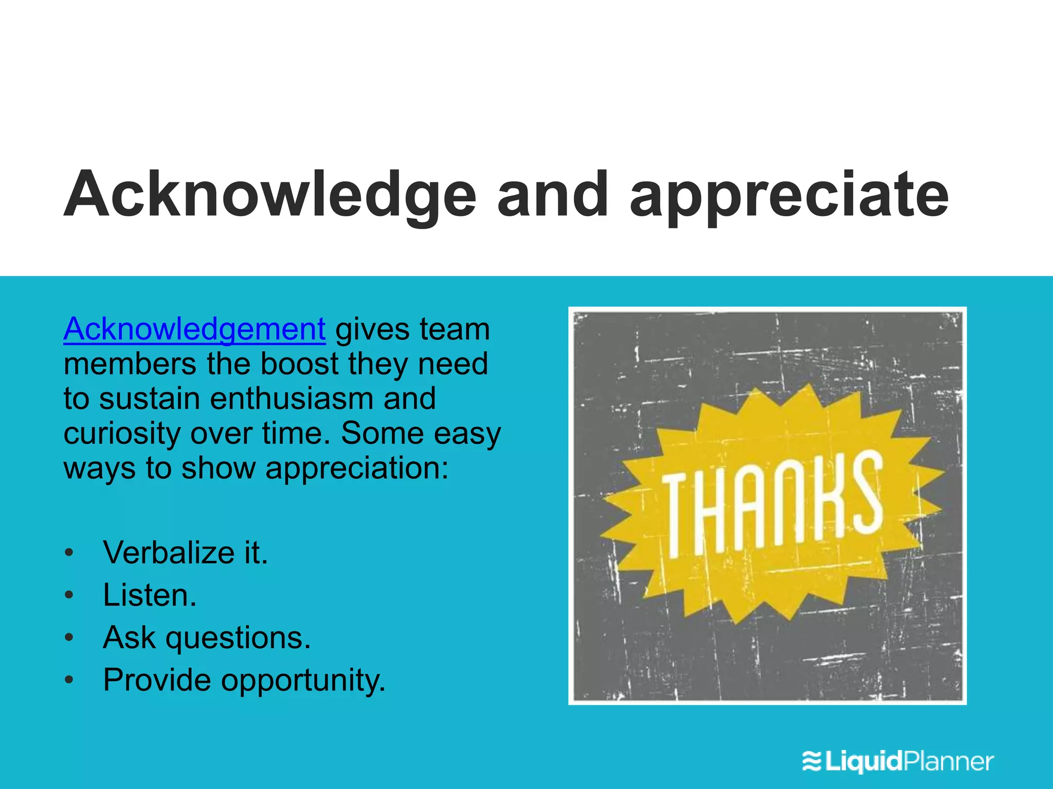 Acknowledge and appreciate
Acknowledgement gives team
members the boost they need
to sustain enthusiasm and
curiosity over time. Some easy
ways to show appreciation:
• Verbalize it.
• Listen.
• Ask questions.
• Provide opportunity.
 