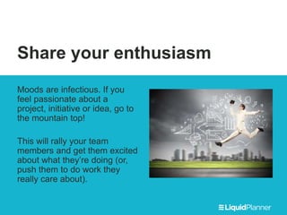 Share your enthusiasm
Moods are infectious. If you
feel passionate about a
project, initiative or idea, go to
the mountain top!
This will rally your team
members and get them excited
about what they’re doing (or,
push them to do work they
really care about).
 