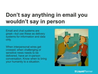 Don’t say anything in email you
wouldn’t say in person
Email and chat systems are
great—but use these as delivery
systems for information and data
only.
When interpersonal wires get
crossed; when challenging or
sensitive news needs to be
delivered, have an in-person
conversation. Know when to bring
your humanity to a situation.
 