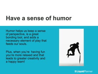 Have a sense of humor
Humor helps us keep a sense
of perspective, is a great
bonding tool, and adds a
necessary element of play that
feeds our souls.
Plus, when you’re having fun
you’re more relaxed and that
leads to greater creativity and
a happy team!
 