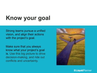 Know your goal
Strong teams pursue a unified
vision, and align their actions
with the project’s goal.
Make sure that you always
know what your project’s goal
is. Use this big picture to drive
decision-making, and ride out
conflicts and uncertainty.
 