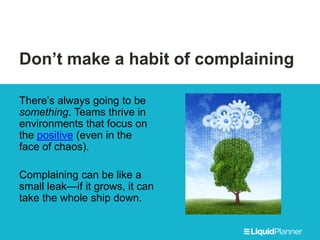 Don’t make a habit of complaining
There’s always going to be
something. Teams thrive in
environments that focus on
the positive (even in the
face of chaos).
Complaining can be like a
small leak—if it grows, it can
take the whole ship down.
 
