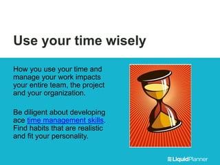 Use your time wisely
How you use your time and
manage your work impacts
your entire team, the project
and your organization.
Be diligent about developing
ace time management skills.
Find habits that are realistic
and fit your personality.
 