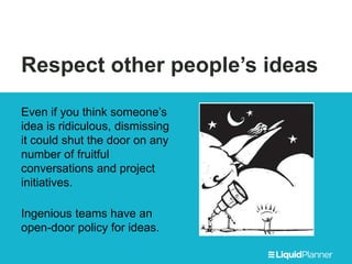 Respect other people’s ideas
Even if you think someone’s
idea is ridiculous, dismissing
it could shut the door on any
number of fruitful
conversations and project
initiatives.
Ingenious teams have an
open-door policy for ideas.
 