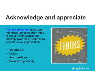 Acknowledge and appreciate
Acknowledgement gives team
members the boost they need
to sustain enthusiasm and
curiosity over time. Some easy
ways to show appreciation:
• Verbalize it.
• Listen.
• Ask questions.
• Provide opportunity.
 