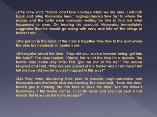 The crow said, “Friend, don’t lose courage when we are here. I will rush
back and bring Hiranyaka here.” Laghupatanaka flew fast to where the
mouse and the turtle were anxiously waiting for him to find out what
happened to deer. On hearing his account, Hiranyaka immediately
suggested that he should go along with crow and bite off the strings of
hunter’s net.
He got on to the back of the crow & together they flew to the spot where
the deer lay helplessly in hunter’s net.
Hiranyaka asked the deer, “How did you, such a learned being, get into
this hole?” The deer replied, “Friend, this is not the time for a debate. The
hunter may come any time. First, get me out of this net.” The mouse
laughed and said, “Why are you scared of the hunter when I am here? But
tell me how did you let yourself trapped in this way?”
As they were discussing their plan to escape, Laghupatanaka and
Hiranyaka saw that turtle also was coming. The crow said, “Look, this slow-
footed guy is coming. We are here to save the deer. See this fellow’s
foolishness. If the hunter comes, I can fly away and you can beat a fast
retreat. But how can this turtle escape?”
 