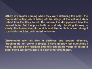 They saw hunter coming when they were debating this point. The
mouse did a fast job of biting off the strings of the net and deer
rushed into the thick forest. The mouse too disappeared into the
nearest hole. But the poor turtle was slowly plodding its way to
safety. The hunter saw him and bound him to his bow and slung it
across his shoulder and started for home.
Hiranyaka saw this from a distance and began reflecting,
“Troubles do not come in singles. I have already lost everything I
have. Including my relatives and now am on the verge of losing a
great friend We come close to each other only to part.
 