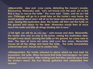 Meanwhile, deer and crow came, disturbing the mouse’s reverie.
Recovering, Hiranyaka said, “Let’s not brood over the past. Let us first
find a way to rescue the turtle.” The crow said, “Listen, and do as I tell
you. Chitranga will go to a small lake on the hunter’s way home. He
would pretend dead and I will sit on his head and pretend pecking his
eyes. Seeing the motionless deer, the hunter will then rest the turtle on
the ground and reach for the deer. Hiranyaka would then at once
reach the turtle and bite off strings binding him to bow.”
“All right, we will do as you say,” said mouse and deer. Meanwhile,
the hunter who was on way to his home, seeing the motionless deer,
thought it was dead. Leaving the turtle on the ground, he came near to
deer. The deer at once ran away and crow flew away. Meanwhile
mouse bit off the strings and freed the turtle . The turtle immediately
entered lake and mouse ran to nearby hole.
Disappointed, the hunter returned to place where he had kept his
possession- the turtle. When he found that turtle had escaped, he cried
bitterly and went home. After making sure that they were far away from
the hunter’s reach, the four friends gathered and celebrated their
reunion.
 