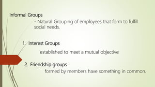 Informal Groups
- Natural Grouping of employees that form to fulfill
social needs.
1. Interest Groups
established to meet a mutual objective
2. Friendship groups
formed by members have something in common.
 
