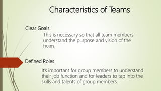 Characteristics of Teams
Clear Goals
This is necessary so that all team members
understand the purpose and vision of the
team.
Defined Roles
It’s important for group members to understand
their job function and for leaders to tap into the
skills and talents of group members.
 