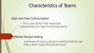 Open and Clear Communication
- This is one of the most important
characteristics for high functioning teams.
Effective Decision Making
awareness of various decision making methods can
help a team make efficient decisions.
Characteristics of Teams
 