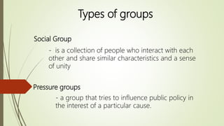 Social Group
- is a collection of people who interact with each
other and share similar characteristics and a sense
of unity
Pressure groups
- a group that tries to influence public policy in
the interest of a particular cause.
Types of groups
 